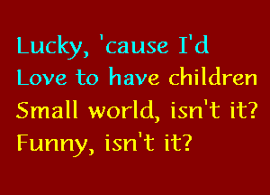 Lucky, 'cause I'd
Love to have children

Small world, isn't it?
Funny, isn't it?