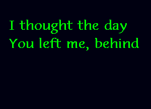 I thought the day
You left me, behind