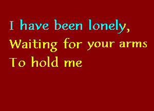 I have been lonely,

Waiting for your arms
To hold me