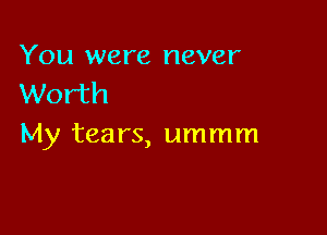 You were never
Worth

My tears, ummm