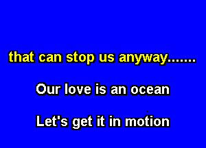 that can stop us anyway .......

Our love is an ocean

Let's get it in motion