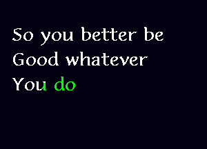 So you better be
Good whatever

You do