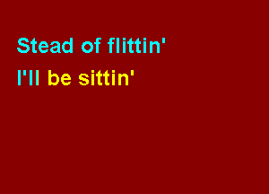 Stead of flittin'
I'll be sittin'