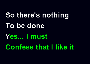 So there's nothing
To be done

Yes... I must
Confess that I like it
