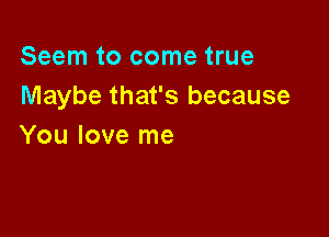 Seem to come true
Maybe that's because

You love me