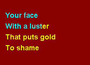 Your face
With a luster

That puts gold
To shame
