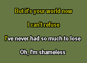 But it's your world now
I can't refuse

he never had so much to lose

Oh, I'm shameless