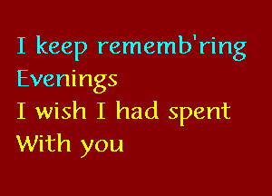 I keep rememb'ring
Evenings

I wish I had spent
With you