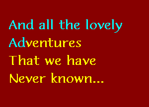 And all the lovely
Adventures

That we have
Never known...