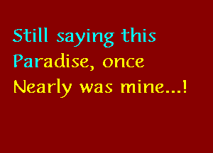 Still saying this
Paradise, once

Nearly was mine...!