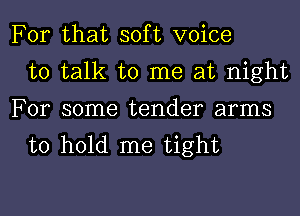 For that soft voice
to talk to me at night
For some tender arms
to hold me tight