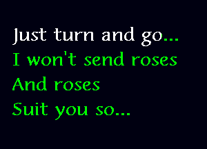 Just turn and go...
I won't send roses

And roses
Suit you so...