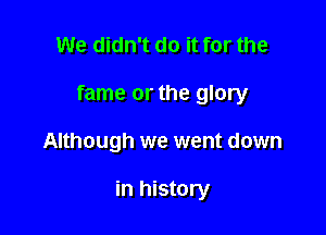 We didn't do it for the

fame or the glory

Although we went down

in history