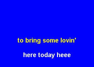 to bring some lovin'

here today heee