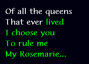 Of all the queens
That ever lived

I choose you
To rule me
My Rosemarie...