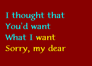 I thought that
You'd want

What I want
Sorry, my dear