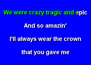 We were crazy tragic and epic

And so amazin'

I'll always wear the crown

that you gave me