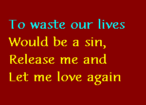 To waste our lives
Would be a sin,

Release me and
Let me love again