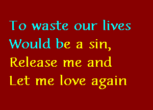 To waste our lives
Would be a sin,

Release me and
Let me love again