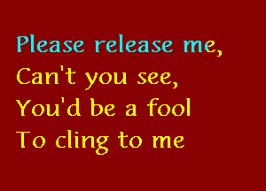 Please release me,
Can't you see,

You'd be a fool
T0 cling to me