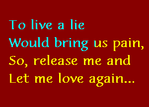 To live a lie

Would bring us pain,
50, release me and
Let me love again...