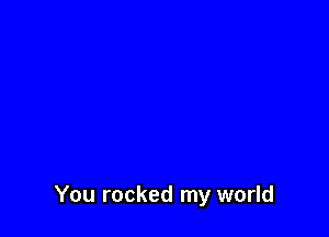 You rocked my world