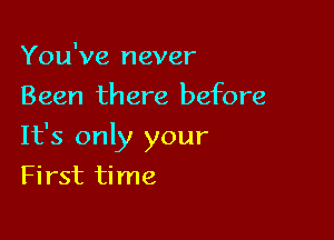 You've never
Been there before

It's only your

First time