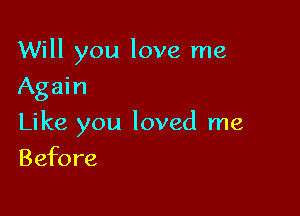 Will you love me
Again

Like you loved me

Befo re