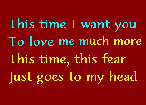 This time I want you

To love me much more

This time, this fear
Just goes to my head