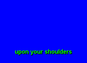 upon your shoulders