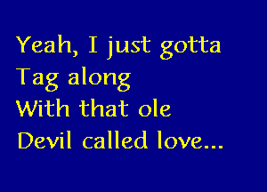 Yeah, I just gotta
Tag along

With that ole
Devil called love...