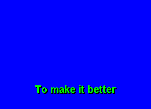 To make it better