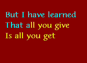 But I have learned
That all you give

Is all you get