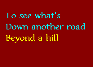 To see what's
Down another road

Beyond a hill