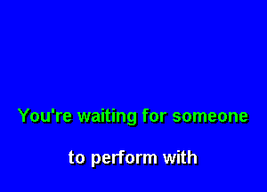 You're waiting for someone

to perform with