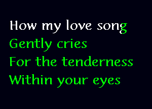 How my love song
Gently cries

For the tenderness
Within your eyes