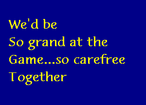 We'd be
50 grand at the

Game...SO carefree
Together