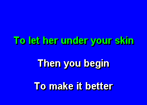 To let her under your skin

Then you begin

To make it better