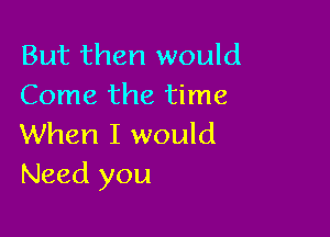 But then would
Come the time

When I would
Need you