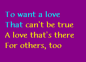 To want a love
That can't be true

A love that's there
For others, too