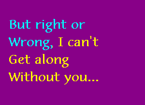 But right or
Wrong, I can't

Get along
Without you...
