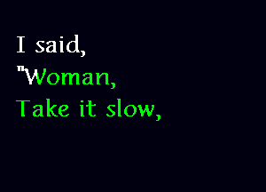I said,
Woman,

Take it slow,