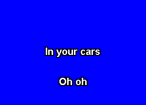 In your cars

Oh oh