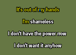 It's out of my hands

I'm shameless

I don't have the power now

I don't want it anyhow