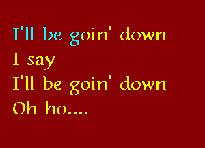 I'll be goin' down
I say

I'll be goin' down
Oh ho....