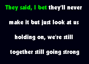 They said, I bet they'll never
make it but just look at us
holding on, we're still

together still going strong