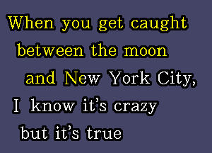 When you get caught
between the moon
and New York City,

I know ifs crazy

but ifs true