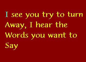 I see you try to turn
Away, I hear the

Words you want to
Say