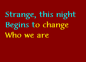 Strange, this night
Begins to change

Who we are