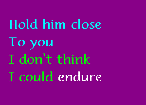 Hold him close
To you

I don't think
I could endure